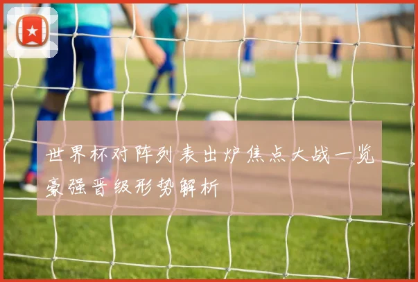 世界杯对阵列表出炉焦点大战一览豪强晋级形势解析