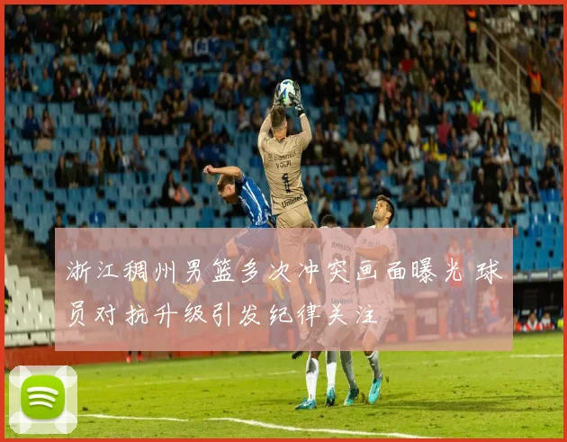 浙江稠州男篮多次冲突画面曝光 球员对抗升级引发纪律关注