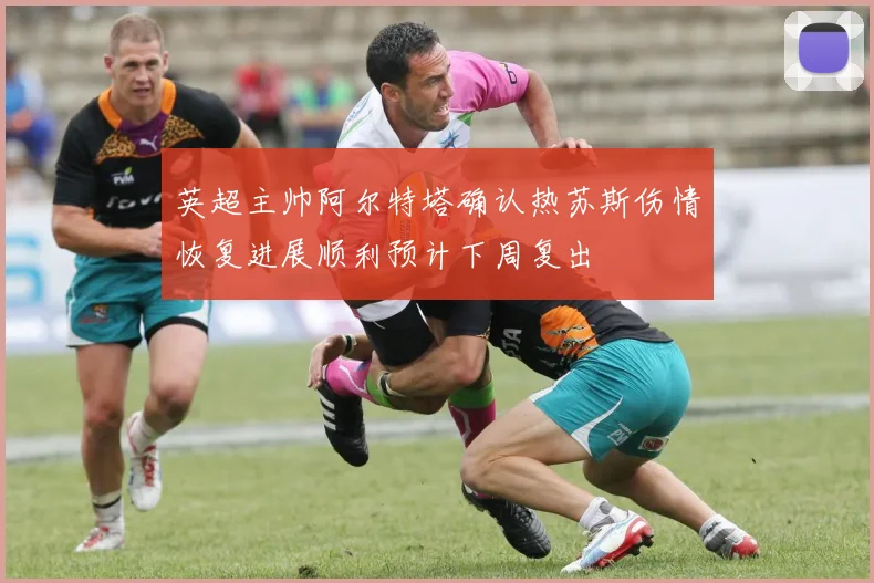 英超主帅阿尔特塔确认热苏斯伤情恢复进展顺利预计下周复出