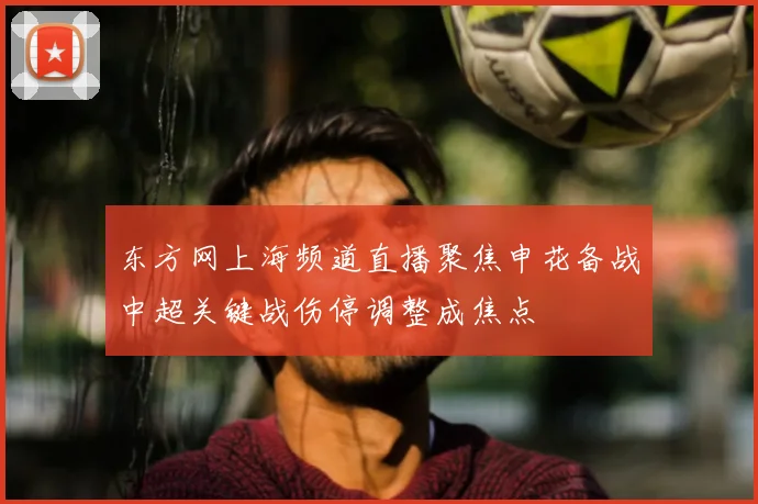 东方网上海频道直播聚焦申花备战中超关键战伤停调整成焦点