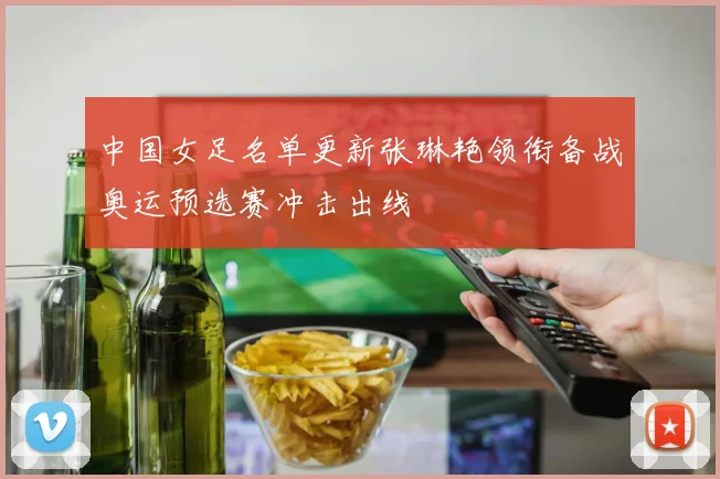 中国女足名单更新张琳艳领衔备战奥运预选赛冲击出线
