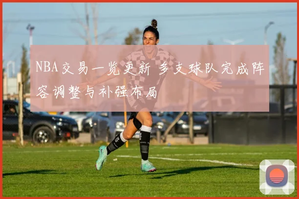 NBA交易一览更新 多支球队完成阵容调整与补强布局