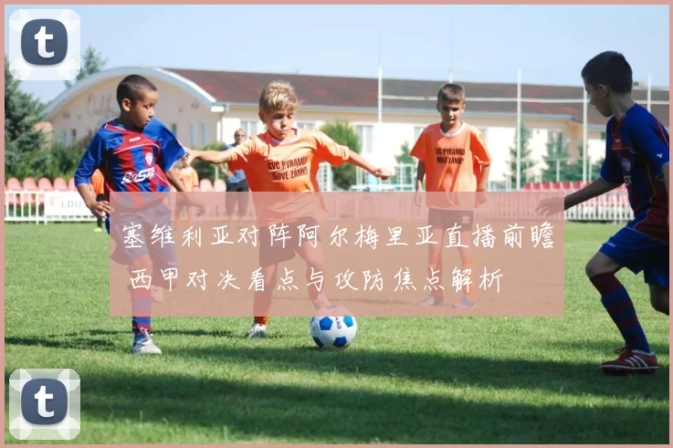 塞维利亚对阵阿尔梅里亚直播前瞻 西甲对决看点与攻防焦点解析