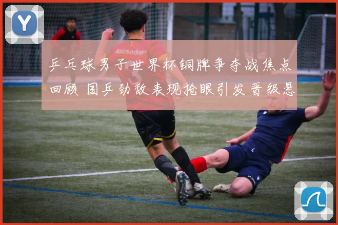 乒乓球男子世界杯铜牌争夺战焦点回顾 国乒劲敌表现抢眼引发晋级悬念