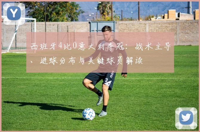 西班牙4比0意大利夺冠：战术主导、进球分布与关键球员解读