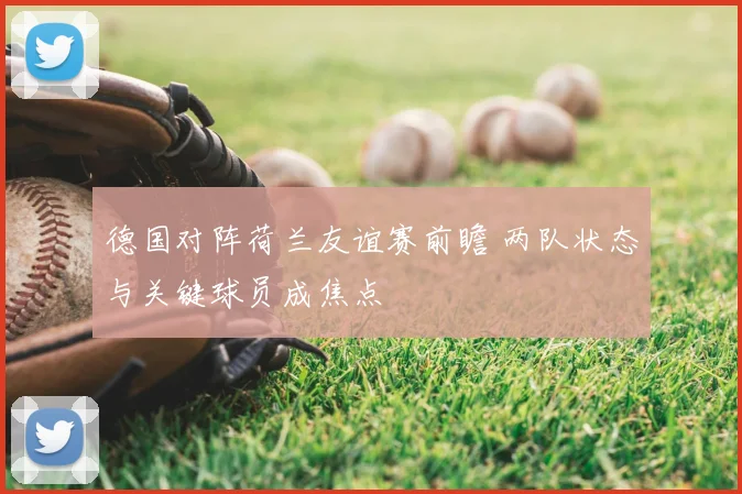德国对阵荷兰友谊赛前瞻 两队状态与关键球员成焦点