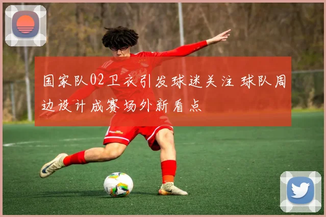 国家队02卫衣引发球迷关注 球队周边设计成赛场外新看点