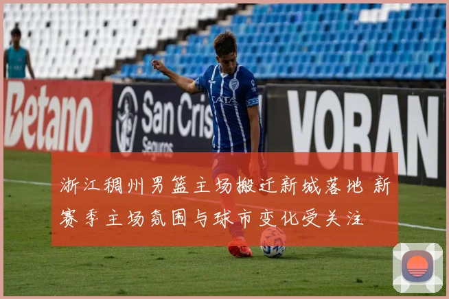 浙江稠州男篮主场搬迁新城落地 新赛季主场氛围与球市变化受关注