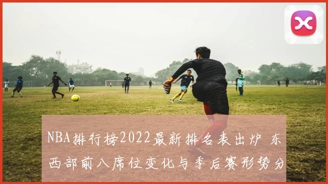 NBA排行榜2022最新排名表出炉 东西部前八席位变化与季后赛形势分析
