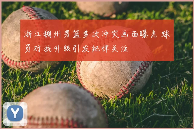 浙江稠州男篮多次冲突画面曝光 球员对抗升级引发纪律关注