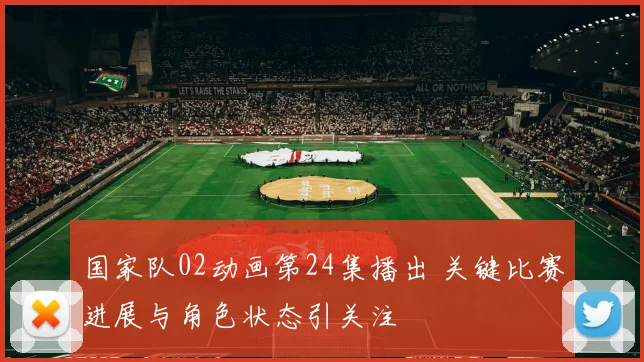 国家队02动画第24集播出 关键比赛进展与角色状态引关注