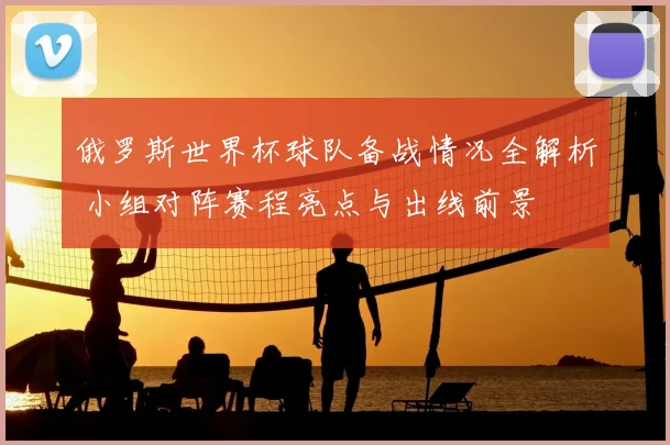 俄罗斯世界杯球队备战情况全解析 小组对阵赛程亮点与出线前景