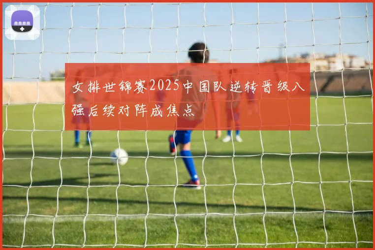 女排世锦赛2025中国队逆转晋级八强后续对阵成焦点