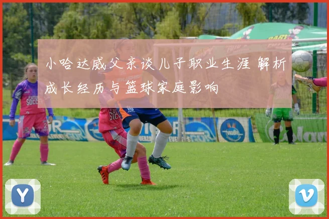 小哈达威父亲谈儿子职业生涯 解析成长经历与篮球家庭影响