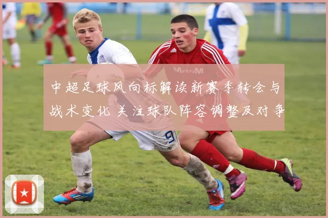 中超足球风向标解读新赛季转会与战术变化 关注球队阵容调整及对争冠影响
