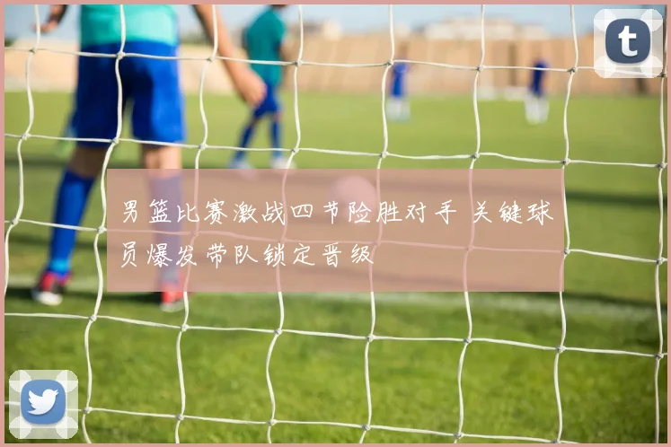 男篮比赛激战四节险胜对手 关键球员爆发带队锁定晋级