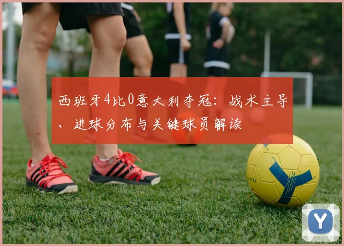 西班牙4比0意大利夺冠：战术主导、进球分布与关键球员解读