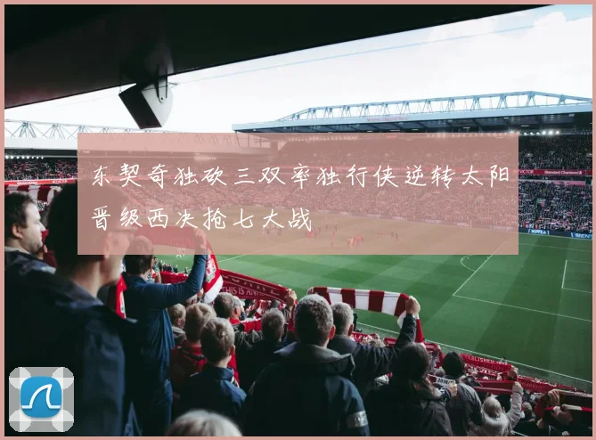 东契奇独砍三双率独行侠逆转太阳晋级西决抢七大战