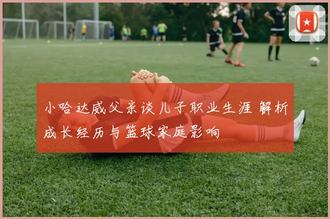 小哈达威父亲谈儿子职业生涯 解析成长经历与篮球家庭影响