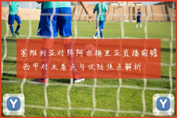 塞维利亚对阵阿尔梅里亚直播前瞻 西甲对决看点与攻防焦点解析