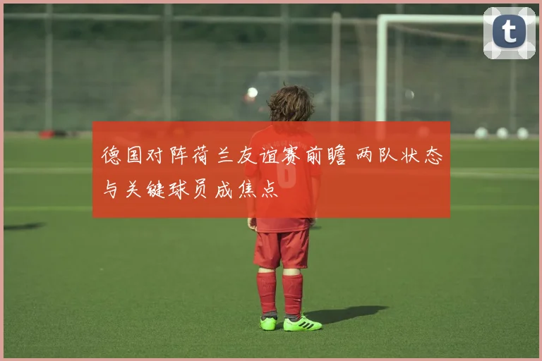 德国对阵荷兰友谊赛前瞻 两队状态与关键球员成焦点