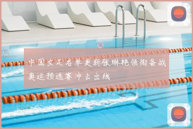 中国女足名单更新张琳艳领衔备战奥运预选赛冲击出线