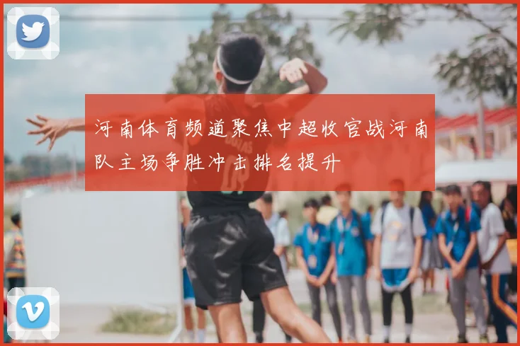 河南体育频道聚焦中超收官战河南队主场争胜冲击排名提升