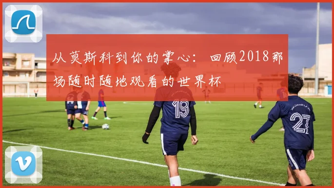 从莫斯科到你的掌心:回顾2018那场随时随地观看的世界杯