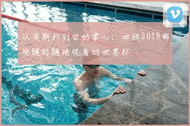 从莫斯科到你的掌心:回顾2018那场随时随地观看的世界杯