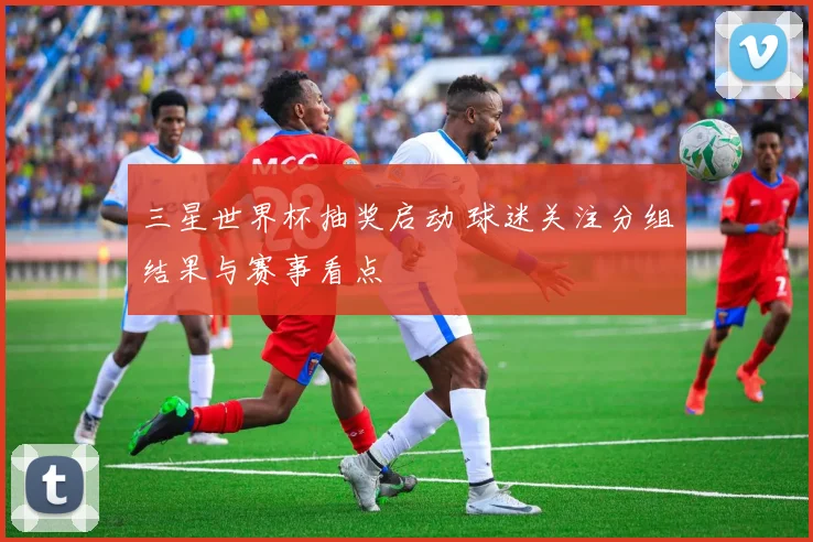 三星世界杯抽奖启动 球迷关注分组结果与赛事看点