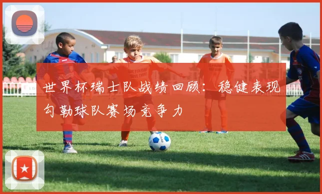 世界杯瑞士队战绩回顾：稳健表现勾勒球队赛场竞争力