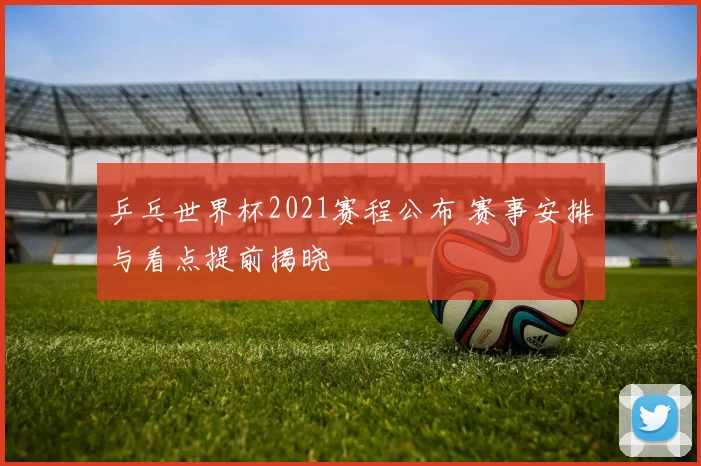 乒乓世界杯2021赛程公布 赛事安排与看点提前揭晓