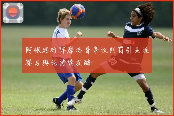 阿根廷对阵摩洛哥争议判罚引关注赛后舆论持续发酵