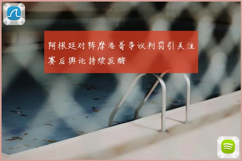 阿根廷对阵摩洛哥争议判罚引关注赛后舆论持续发酵