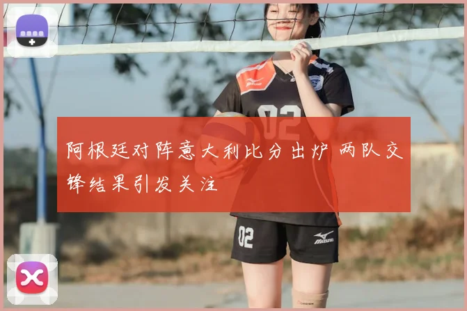 阿根廷对阵意大利比分出炉 两队交锋结果引发关注