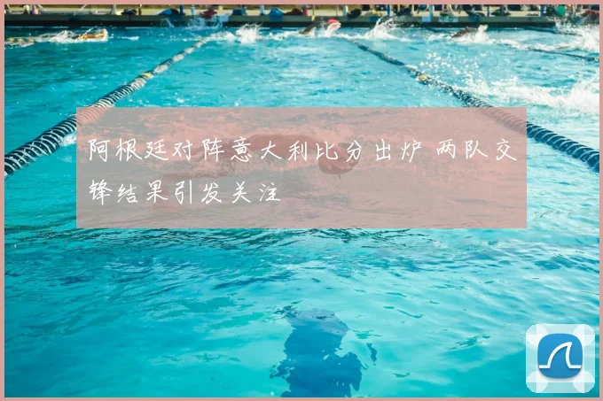阿根廷对阵意大利比分出炉 两队交锋结果引发关注