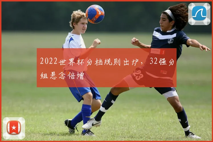 2022世界杯分档规则出炉，32强分组悬念倍增