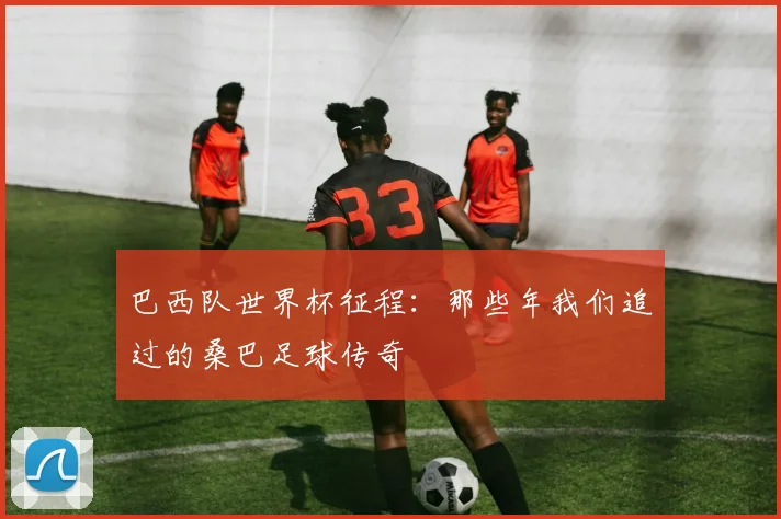 巴西队世界杯征程：那些年我们追过的桑巴足球传奇