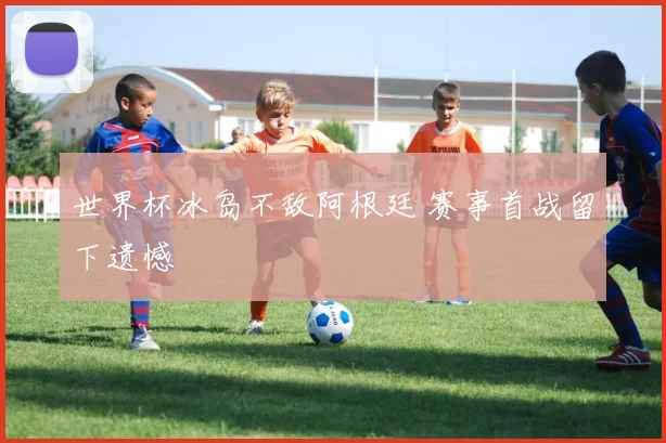 世界杯冰岛不敌阿根廷 赛事首战留下遗憾