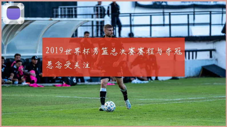 2019世界杯男篮总决赛赛程与夺冠悬念受关注